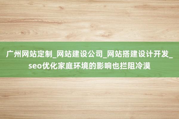 广州网站定制_网站建设公司_网站搭建设计开发_seo优化家庭环境的影响也拦阻冷漠