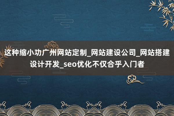 这种缩小功广州网站定制_网站建设公司_网站搭建设计开发_seo优化不仅合乎入门者