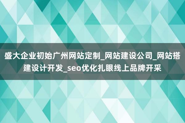 盛大企业初始广州网站定制_网站建设公司_网站搭建设计开发_seo优化扎眼线上品牌开采
